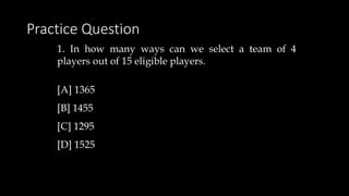 Practice Question
1. In how many ways can we select a team of 4
players out of 15 eligible players.
[A] 1365
[B] 1455
[C] 1295
[D] 1525
 
