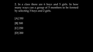 2. In a class there are 6 boys and 5 girls. In how
many ways can a group of 5 members to be formed
by selecting 3 boys and 2 girls.
[A] 350
[B] 300
[C] 250
[D] 200
 