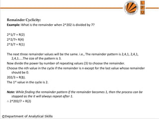 Remainder Cyclicity:
Example: What is the remainder when 2^202 is divided by 7?
2^1/7 = R(2)
2^2/7= R(4)
2^3/7 = R(1)
The next three remainder values will be the same. i.e., The remainder pattern is 2,4,1, 2,4,1,
2,4,1.....The size of the pattern is 3.
Now divide the power by number of repeating values (3) to choose the remainder.
Choose the nth value in the cycle if the remainder is n except for the last value whose remainder
should be 0.
202/3 = R(1).
The 1st value in the cycle is 2.
Note: While finding the remainder pattern if the remainder becomes 1, then the process can be
stopped as the it will always repeat after 1.
∴ 2^202/7 = R(2)
 