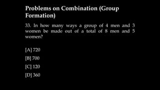 33. In how many ways a group of 4 men and 3
women be made out of a total of 8 men and 5
women?
[A] 720
[B] 700
[C] 120
[D] 360
Problems on Combination (Group
Formation)
 