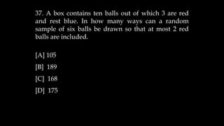 37. A box contains ten balls out of which 3 are red
and rest blue. In how many ways can a random
sample of six balls be drawn so that at most 2 red
balls are included.
[A] 105
[B] 189
[C] 168
[D] 175
 