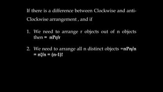 If there is a difference between Clockwise and anti-
Clockwise arrangement , and if
1. We need to arrange r objects out of n objects
then = nPr/r
2. We need to arrange all n distinct objects =nPn/n
= n!/n = (n-1)!
 