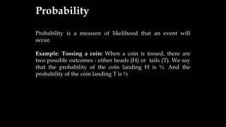 Probability
Probability is a measure of likelihood that an event will
occur.
Example: Tossing a coin: When a coin is tossed, there are
two possible outcomes : either heads (H) or tails (T). We say
that the probability of the coin landing H is ½. And the
probability of the coin landing T is ½
 