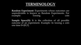 TERMINOLOGY
Random Experiment: Experiments whose outcomes are
unpredictable is known as Random Experiments. For
example: Tossing a coin
Sample Space(S): It is the collection of all possible
outcome of an experiment. Example: In tossing a coin
one time S={H,T}
 