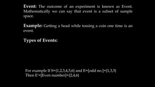 Event: The outcome of an experiment is known as Event.
Mathematically we can say that event is a subset of sample
space.
Example: Getting a head while tossing a coin one time is an
event.
Types of Events:
For example If S={1,2,3,4,5,6} and E=[odd no.]={1,3,5}
Then E'=[Even number]={2,4,6}
 