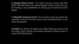 2. Equally likely Events: If E and F are two events such that
P(E)= P(F) then these are called Equally Likely events. For e.g.
In Tossing a coin probability of coming up of head and tail is
Equal.
3. Mutually Exclusive Event: Two or more events are said to be
mutually exclusive if both cannot occur simultaneously in the
same experiment.
Example: In a throw of single coin, either head can come or tail
can come. There will be no common outcome in those events. It
means E∩F=Φ (null Set)
 