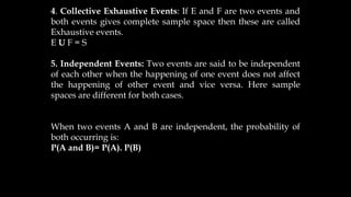 4. Collective Exhaustive Events: If E and F are two events and
both events gives complete sample space then these are called
Exhaustive events.
E U F = S
5. Independent Events: Two events are said to be independent
of each other when the happening of one event does not affect
the happening of other event and vice versa. Here sample
spaces are different for both cases.
When two events A and B are independent, the probability of
both occurring is:
P(A and B)= P(A). P(B)
 