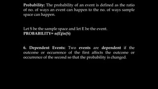 Probability: The probability of an event is defined as the ratio
of no. of ways an event can happen to the no. of ways sample
space can happen.
Let S be the sample space and let E be the event.
PROBABILITY= n(E)/n(S)
6. Dependent Events: Two events are dependent if the
outcome or occurrence of the first affects the outcome or
occurrence of the second so that the probability is changed.
 