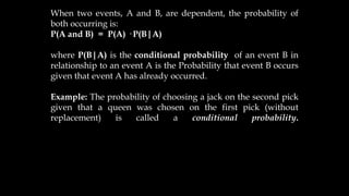 When two events, A and B, are dependent, the probability of
both occurring is:
P(A and B) = P(A) · P(B|A)
where P(B|A) is the conditional probability of an event B in
relationship to an event A is the Probability that event B occurs
given that event A has already occurred.
Example: The probability of choosing a jack on the second pick
given that a queen was chosen on the first pick (without
replacement) is called a conditional probability.
 
