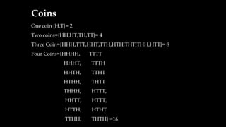 Coins
One coin {H,T}= 2
Two coins={HH,HT,TH,TT}= 4
Three Coin={HHH,TTT,HHT,TTH,HTH,THT,THH,HTT}= 8
Four Coins={HHHH, TTTT
HHHT, TTTH
HHTH, TTHT
HTHH, THTT
THHH, HTTT,
HHTT, HTTT,
HTTH, HTHT
TTHH, THTH} =16
 
