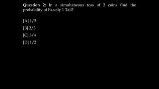 Question 2: In a simultaneous toss of 2 coins find the
probability of Exactly 1 Tail?
[A] 1/3
[B] 2/3
[C] 3/4
[D] 1/2
 