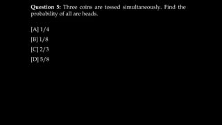 Question 5: Three coins are tossed simultaneously. Find the
probability of all are heads.
[A] 1/4
[B] 1/8
[C] 2/3
[D] 5/8
 