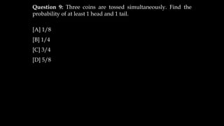 Question 9: Three coins are tossed simultaneously. Find the
probability of at least 1 head and 1 tail.
[A] 1/8
[B] 1/4
[C] 3/4
[D] 5/8
 