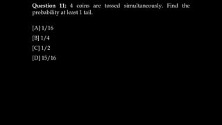 Question 11: 4 coins are tossed simultaneously. Find the
probability at least 1 tail.
[A] 1/16
[B] 1/4
[C] 1/2
[D] 15/16
 