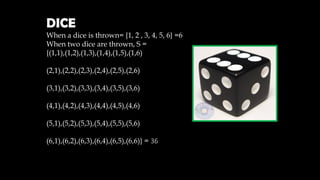 DICE
When a dice is thrown= {1, 2 , 3, 4, 5, 6} =6
When two dice are thrown, S =
{(1,1),(1,2),(1,3),(1,4),(1,5),(1,6)
(2,1),(2,2),(2,3),(2,4),(2,5),(2,6)
(3,1),(3,2),(3,3),(3,4),(3,5),(3,6)
(4,1),(4,2),(4,3),(4,4),(4,5),(4,6)
(5,1),(5,2),(5,3),(5,4),(5,5),(5,6)
(6,1),(6,2),(6,3),(6,4),(6,5),(6,6)} = 36
 