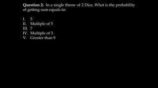 Question 2: In a single throw of 2 Dice, What is the probability
of getting sum equals to:
I. 5
II. Multiple of 5
III. 7
IV. Multiple of 3
V. Greater than 9
 
