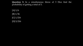 Question 3: In a simultaneous throw of 3 Dice find the
probability of getting a total of 5.
[A] 1/6
[B] 1/36
[C] 1/216
[D] 5/216
 