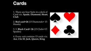 Cards
1. There are four Suits in a deck of
Card viz. Spade, Diamond, Heart,
Club.
2. Red card=26 (13 Diamonds+ 13
Hearts)
3. 3. Black Card= 26 (13 Clubs+13
Spades)
4. Every suit contains 13 cards viz.
Ace, 2 to 10, Jack, Queen, King
 