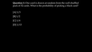 Question 1: One card is drawn at random from the well shuffled
pack of 52 cards. What is the probability of picking a black card?
[A] 1/3
[B] 1/2
[C] 1/4
[D] 1/13
 