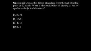 Question 2: One card is drawn at random from the well shuffled
pack of 52 cards. What is the probability of picking a Ace of
spades or the jack of diamonds?
[A] 1/52
[B] 1/26
[C] 1/13
[D] 1/4
 