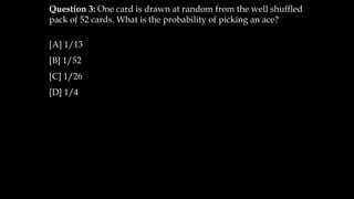 Question 3: One card is drawn at random from the well shuffled
pack of 52 cards. What is the probability of picking an ace?
[A] 1/13
[B] 1/52
[C] 1/26
[D] 1/4
 