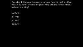 Question 4: One card is drawn at random from the well shuffled
pack of 52 cards. What is the probability that the card is either a
red card or a King?
[A] 5/13
[B] 7/13
[C] 9/13
[D] 1/52
 