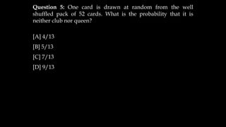 Question 5: One card is drawn at random from the well
shuffled pack of 52 cards. What is the probability that it is
neither club nor queen?
[A] 4/13
[B] 5/13
[C] 7/13
[D] 9/13
 