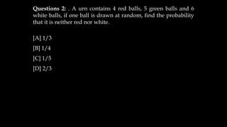 Questions 2: . A urn contains 4 red balls, 5 green balls and 6
white balls, if one ball is drawn at random, find the probability
that it is neither red nor white.
[A] 1/3
[B] 1/4
[C] 1/5
[D] 2/3
 
