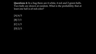 Questions 4: In a bag there are 4 white, 4 red and 2 green balls.
Two balls are drawn at random. What is the probability that at
least one ball is of red color?
[A] 4/3
[B] 7/3
[C] 1/3
[D] 2/3
 