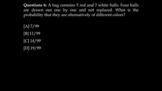 Questions 6: A bag contains 5 red and 7 white balls. Four balls
are drawn out one by one and not replaced. What is the
probability that they are alternatively of different colors?
[A] 7/99
[B] 11/99
[C] 14/99
[D] 19/99
 