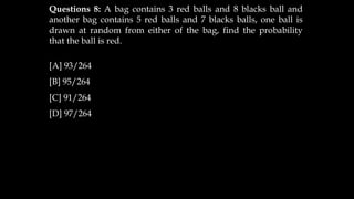 Questions 8: A bag contains 3 red balls and 8 blacks ball and
another bag contains 5 red balls and 7 blacks balls, one ball is
drawn at random from either of the bag, find the probability
that the ball is red.
[A] 93/264
[B] 95/264
[C] 91/264
[D] 97/264
 
