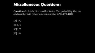 Questions 1: A fair dice is rolled twice. The probability that an
odd number will follow on even number is? GATE-2005
[A] 1/2
[B] 1/6
[C] 1/3
[D] 1/4
Miscellaneous Questions:
 