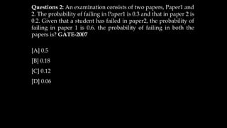Questions 2: An examination consists of two papers, Paper1 and
2. The probability of failing in Paper1 is 0.3 and that in paper 2 is
0.2. Given that a student has failed in paper2, the probability of
failing in paper 1 is 0.6. the probability of failing in both the
papers is? GATE-2007
[A] 0.5
[B] 0.18
[C] 0.12
[D] 0.06
 