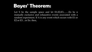 Bayes' Theorem:
Let S be the sample space and let E1,E2,E3,……En be n
mutually exclusive and exhaustive events associated with a
random experiment. If A is any event which occurs with E1 or
E2 or E3…or En. then,
 
