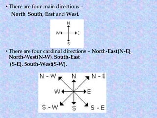 • There are four main directions –
North, South, East and West.
• There are four cardinal directions – North-East(N-E),
North-West(N-W), South-East
(S-E), South-West(S-W).
 