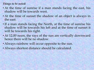 Things to be noted:
• At the time of sunrise if a man stands facing the east, his
shadow will be towards west.
• At the time of sunset the shadow of an object is always in
the east.
• If a man stands facing the North, at the time of sunrise his
shadow will be towards his left and at the time of sunset it
will be towards his right.
• At 12.00 noon, the rays of the sun are vertically downward
hence there will be no shadow.
• Always rainbow will occur opposite to the sun.
• Always shortest distance should be calculated.
 