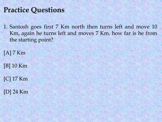 Practice Questions
1. Santosh goes first 7 Km north then turns left and move 10
Km, again he turns left and moves 7 Km, how far is he from
the starting point?
[A] 7 Km
[B] 10 Km
[C] 17 Km
[D] 24 Km
 