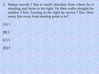 2. Mohan travels 7 Km to north direction from where he is
standing and turns to his right. He then walks straight for
another 3 Km. Turning to his right he moves 7 Km. How
many Km away from starting point is he?
[A] 1
[B] 2
[C] 3
[D] 5
 