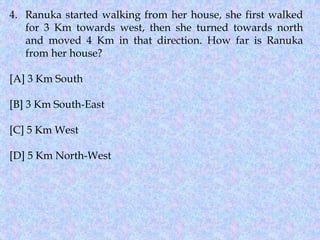 4. Ranuka started walking from her house, she first walked
for 3 Km towards west, then she turned towards north
and moved 4 Km in that direction. How far is Ranuka
from her house?
[A] 3 Km South
[B] 3 Km South-East
[C] 5 Km West
[D] 5 Km North-West
 