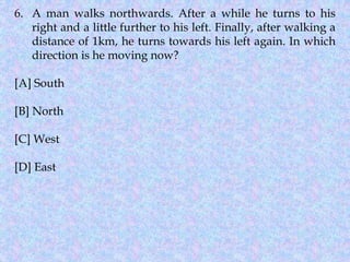 6. A man walks northwards. After a while he turns to his
right and a little further to his left. Finally, after walking a
distance of 1km, he turns towards his left again. In which
direction is he moving now?
[A] South
[B] North
[C] West
[D] East
 