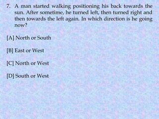 7. A man started walking positioning his back towards the
sun. After sometime, he turned left, then turned right and
then towards the left again. In which direction is he going
now?
[A] North or South
[B] East or West
[C] North or West
[D] South or West
 