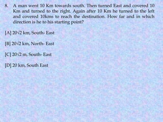 8. A man went 10 Km towards south. Then turned East and covered 10
Km and turned to the right. Again after 10 Km he turned to the left
and covered 10kms to reach the destination. How far and in which
direction is he to his starting point?
[A] 20√2 km, South- East
[B] 20√2 km, North- East
[C] 20√2 m, South- East
[D] 20 km, South East
 