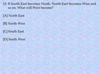 10. If South-East becomes North, North-East becomes West and
so on. What will West become?
[A] North East
[B] North West
[C] South East
[D] South West
 