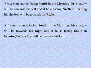 ➢ If a man stands facing North in the Morning his shadow
will be towards his left and if he is facing North in Evening
his shadow will be towards his Right.
➢If a man stands facing South in the Morning his shadow
will be towards his Right and if he is facing South in
Evening his Shadow will be towards his Left.
 