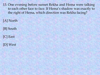 13. One evening before sunset Rekha and Hema were talking
to each other face to face. If Hema’s shadow was exactly to
the right of Hema, which direction was Rekha facing?
[A] North
[B] South
[C] East
[D] West
 