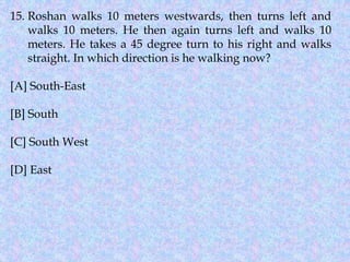 15. Roshan walks 10 meters westwards, then turns left and
walks 10 meters. He then again turns left and walks 10
meters. He takes a 45 degree turn to his right and walks
straight. In which direction is he walking now?
[A] South-East
[B] South
[C] South West
[D] East
 