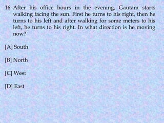 16. After his office hours in the evening, Gautam starts
walking facing the sun. First he turns to his right, then he
turns to his left and after walking for some meters to his
left, he turns to his right. In what direction is he moving
now?
[A] South
[B] North
[C] West
[D] East
 