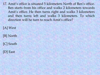17. Amit’s office is situated 5 kilometers North of Ben’s office.
Ben starts from his office and walks 2 kilometers towards
Amit’s office. He then turns right and walks 3 kilometers
and then turns left and walks 3 kilometers. To which
direction will he turn to reach Amit’s office?
[A] West
[B] North
[C] South
[D] East
 