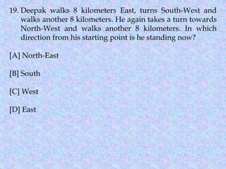 19. Deepak walks 8 kilometers East, turns South-West and
walks another 8 kilometers. He again takes a turn towards
North-West and walks another 8 kilometers. In which
direction from his starting point is he standing now?
[A] North-East
[B] South
[C] West
[D] East
 