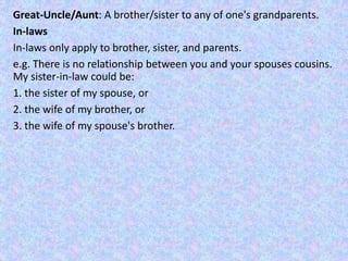 Great-Uncle/Aunt: A brother/sister to any of one's grandparents.
In-laws
In-laws only apply to brother, sister, and parents.
e.g. There is no relationship between you and your spouses cousins.
My sister-in-law could be:
1. the sister of my spouse, or
2. the wife of my brother, or
3. the wife of my spouse's brother.
 